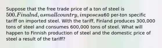 Suppose that the free trade price of a ton of steel is 500. Finalnd, a small country, imposes a60 per-ton specific tariff on imported steel. With the tariff, Finland produces 300,000 tons of steel and consumes 600,000 tons of steel. What will happen to Finnish production of steel and the domestic price of steel a result of the tariff?