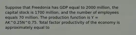 Suppose that Freedonia has GDP equal to 2000​ million, the capital stock is 1700​ million, and the number of employees equals 70 million. The production function is Y​ = AK^0.25N^0.75. Total factor productivity of the economy is approximately equal to