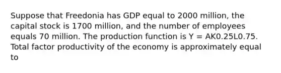 Suppose that Freedonia has GDP equal to 2000 million, the capital stock is 1700 million, and the number of employees equals 70 million. The production function is Y = AK0.25L0.75. Total factor productivity of the economy is approximately equal to