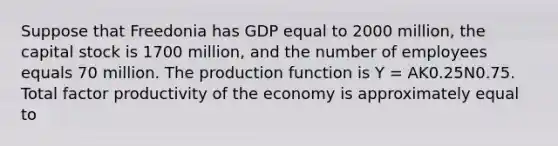 Suppose that Freedonia has GDP equal to 2000 million, the capital stock is 1700 million, and the number of employees equals 70 million. The production function is Y = AK0.25N0.75. Total factor productivity of the economy is approximately equal to