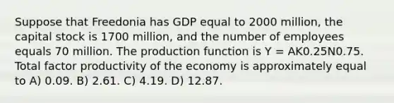 Suppose that Freedonia has GDP equal to 2000 million, the capital stock is 1700 million, and the number of employees equals 70 million. The production function is Y = AK0.25N0.75. Total factor productivity of the economy is approximately equal to A) 0.09. B) 2.61. C) 4.19. D) 12.87.