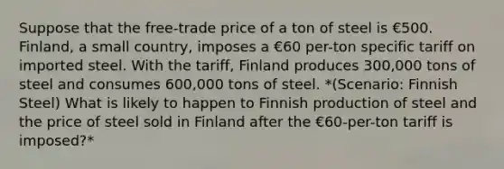 Suppose that the free-trade price of a ton of steel is €500. Finland, a small country, imposes a €60 per-ton specific tariff on imported steel. With the tariff, Finland produces 300,000 tons of steel and consumes 600,000 tons of steel. *(Scenario: Finnish Steel) What is likely to happen to Finnish production of steel and the price of steel sold in Finland after the €60-per-ton tariff is imposed?*