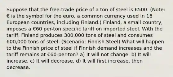 Suppose that the free-trade price of a ton of steel is €500. (Note: € is the symbol for the euro, a common currency used in 16 European countries, including Finland.) Finland, a small country, imposes a €60 per-ton specific tariff on imported steel. With the tariff, Finland produces 300,000 tons of steel and consumes 600,000 tons of steel. (Scenario: Finnish Steel) What will happen to the Finnish price of steel if Finnish demand increases and the tariff remains at €60-per-ton? a) It will not change. b) It will increase. c) It will decrease. d) It will first increase, then decrease.