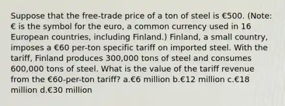 Suppose that the free-trade price of a ton of steel is €500. (Note: € is the symbol for the euro, a common currency used in 16 European countries, including Finland.) Finland, a small country, imposes a €60 per-ton specific tariff on imported steel. With the tariff, Finland produces 300,000 tons of steel and consumes 600,000 tons of steel. What is the value of the tariff revenue from the €60-per-ton tariff? a.€6 million b.€12 million c.€18 million d.€30 million