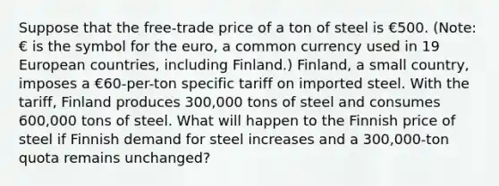 Suppose that the free-trade price of a ton of steel is €500. (Note: € is the symbol for the euro, a common currency used in 19 European countries, including Finland.) Finland, a small country, imposes a €60-per-ton specific tariff on imported steel. With the tariff, Finland produces 300,000 tons of steel and consumes 600,000 tons of steel. What will happen to the Finnish price of steel if Finnish demand for steel increases and a 300,000-ton quota remains unchanged?