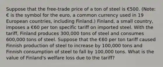 Suppose that the free-trade price of a ton of steel is €500. (Note: € is the symbol for the euro, a common currency used in 19 European countries, including Finland.) Finland, a small country, imposes a €60 per ton specific tariff on imported steel. With the tariff, Finland produces 300,000 tons of steel and consumes 600,000 tons of steel. Suppose that the €60 per ton tariff caused Finnish production of steel to increase by 100,000 tons and Finnish consumption of steel to fall by 100,000 tons. What is the value of Finland's welfare loss due to the tariff?