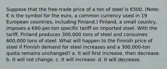 Suppose that the free-trade price of a ton of steel is €500. (Note: € is the symbol for the euro, a common currency used in 19 European countries, including Finland.) Finland, a small country, imposes a €60-per-ton specific tariff on imported steel. With the tariff, Finland produces 300,000 tons of steel and consumes 600,000 tons of steel. What will happen to the Finnish price of steel if Finnish demand for steel increases and a 300,000-ton quota remains unchanged? a. It will first increase, then decrease. b. It will not change. c. It will increase. d. It will decrease.