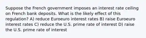 Suppose the French government imposes an interest rate ceiling on French bank deposits. What is the likely effect of this regulation? A) reduce Euroeuro interest rates B) raise Euroeuro interest rates C) reduce the U.S. prime rate of interest D) raise the U.S. prime rate of interest