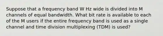 Suppose that a frequency band W Hz wide is divided into M channels of equal bandwidth. What bit rate is available to each of the M users if the entire frequency band is used as a single channel and time division multiplexing (TDM) is used?