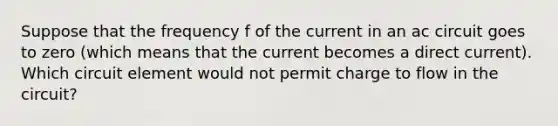 Suppose that the frequency f of the current in an ac circuit goes to zero (which means that the current becomes a direct current). Which circuit element would not permit charge to flow in the circuit?