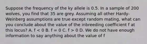 Suppose the frequency of the ky allele is 0.5. In a sample of 200 wolves, you find that 35 are grey. Assuming all other Hardy-Weinberg assumptions are true except random mating, what can you conclude about the value of the inbreeding coefficient f at this locus? A. f 0 D. We do not have enough information to say anything about the value of f