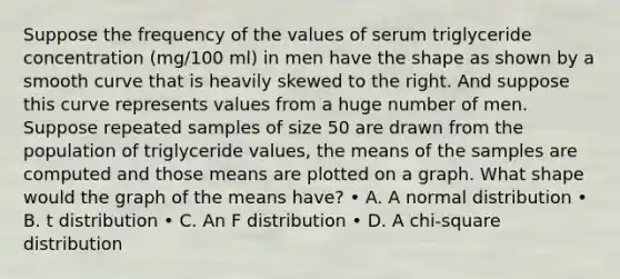 Suppose the frequency of the values of serum triglyceride concentration (mg/100 ml) in men have the shape as shown by a smooth curve that is heavily skewed to the right. And suppose this curve represents values from a huge number of men. Suppose repeated samples of size 50 are drawn from the population of triglyceride values, the means of the samples are computed and those means are plotted on a graph. What shape would the graph of the means have? • A. A normal distribution • B. t distribution • C. An F distribution • D. A chi-square distribution