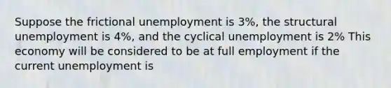 Suppose the frictional unemployment is 3%, the structural unemployment is 4%, and the cyclical unemployment is 2% This economy will be considered to be at full employment if the current unemployment is