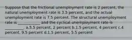 Suppose that the frictional unemployment rate is 2 percent, the natural unemployment rate is 3.5 percent, and the actual unemployment rate is 7.5 percent. The structural unemployment rate is ____________ and the cyclical unemployment rate is __________. a.5.5 percent, 2 percent b.1.5 percent, 4 percent c.4 percent, 9.5 percent d.1.5 percent, 5.5 percent