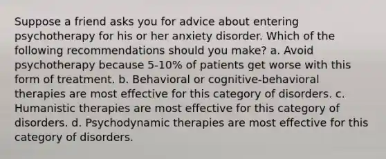 Suppose a friend asks you for advice about entering psychotherapy for his or her anxiety disorder. Which of the following recommendations should you make? a. Avoid psychotherapy because 5-10% of patients get worse with this form of treatment. b. Behavioral or cognitive-behavioral therapies are most effective for this category of disorders. c. Humanistic therapies are most effective for this category of disorders. d. Psychodynamic therapies are most effective for this category of disorders.