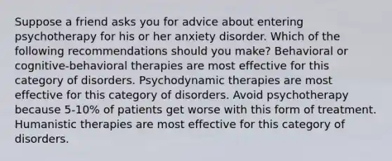 Suppose a friend asks you for advice about entering psychotherapy for his or her anxiety disorder. Which of the following recommendations should you make? Behavioral or cognitive-behavioral therapies are most effective for this category of disorders. Psychodynamic therapies are most effective for this category of disorders. Avoid psychotherapy because 5-10% of patients get worse with this form of treatment. Humanistic therapies are most effective for this category of disorders.