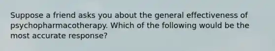 Suppose a friend asks you about the general effectiveness of psychopharmacotherapy. Which of the following would be the most accurate response?