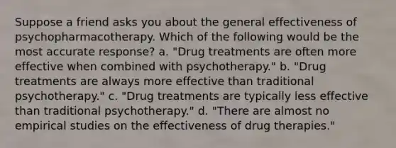 Suppose a friend asks you about the general effectiveness of psychopharmacotherapy. Which of the following would be the most accurate response? a. "Drug treatments are often more effective when combined with psychotherapy." b. "Drug treatments are always more effective than traditional psychotherapy." c. "Drug treatments are typically less effective than traditional psychotherapy." d. "There are almost no empirical studies on the effectiveness of drug therapies."