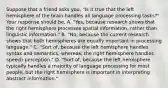 Suppose that a friend asks you, "Is it true that the left hemisphere of the brain handles all language processing tasks?" Your response should be, A. "Yes, because research shows that the right hemisphere processes spatial information, rather than linguistic information." B. "No, because the current research shows that both hemispheres are equally important in processing language." C. "Sort of, because the left hemisphere handles syntax and semantics, whereas, the right hemisphere handles speech perception." D. "Sort of, because the left hemisphere typically handles a majority of language processing for most people, but the right hemisphere is important in interpreting abstract information."