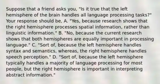 Suppose that a friend asks you, "Is it true that the left hemisphere of the brain handles all language processing tasks?" Your response should be, A. "Yes, because research shows that the right hemisphere processes spatial information, rather than linguistic information." B. "No, because the current research shows that both hemispheres are equally important in processing language." C. "Sort of, because the left hemisphere handles syntax and semantics, whereas, the right hemisphere handles speech perception." D. "Sort of, because the left hemisphere typically handles a majority of language processing for most people, but the right hemisphere is important in interpreting abstract information."