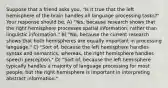 Suppose that a friend asks you, "Is it true that the left hemisphere of the brain handles all language processing tasks?" Your response should be, A) "Yes, because research shows that the right hemisphere processes spatial information, rather than linguistic information." B) "No, because the current research shows that both hemispheres are equally important in processing language." C) "Sort of, because the left hemisphere handles syntax and semantics, whereas, the right hemisphere handles speech perception." D) "Sort of, because the left hemisphere typically handles a majority of language processing for most people, but the right hemisphere is important in interpreting abstract information."