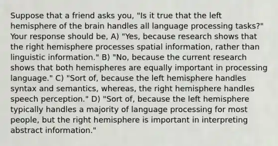 Suppose that a friend asks you, "Is it true that the left hemisphere of the brain handles all language processing tasks?" Your response should be, A) "Yes, because research shows that the right hemisphere processes spatial information, rather than linguistic information." B) "No, because the current research shows that both hemispheres are equally important in processing language." C) "Sort of, because the left hemisphere handles syntax and semantics, whereas, the right hemisphere handles speech perception." D) "Sort of, because the left hemisphere typically handles a majority of language processing for most people, but the right hemisphere is important in interpreting abstract information."