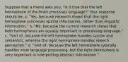 Suppose that a friend asks you, "Is it true that the left hemisphere of the brain processes language?" Your response should be, a. "Yes, because research shows that the right hemisphere processes spatial information, rather than linguistic information." b. "No, because the current research shows that both hemispheres are equally important in processing language." c. "Sort of, because the left hemisphere handles syntax and semantics, whereas the right hemisphere handles speech perception." d. "Sort of, because the left hemisphere typically handles most language processing, but the right hemisphere is very important in interpreting abstract information."