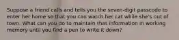 Suppose a friend calls and tells you the seven-digit passcode to enter her home so that you can watch her cat while she's out of town. What can you do to maintain that information in working memory until you find a pen to write it down?