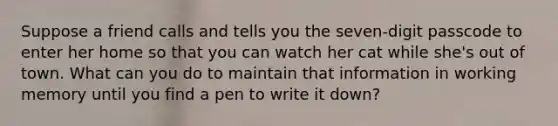 Suppose a friend calls and tells you the seven-digit passcode to enter her home so that you can watch her cat while she's out of town. What can you do to maintain that information in working memory until you find a pen to write it down?