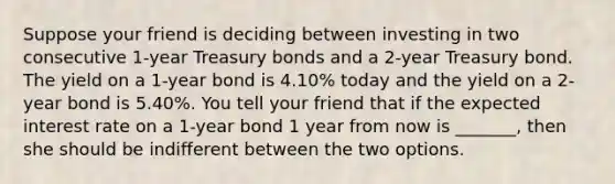 Suppose your friend is deciding between investing in two consecutive 1-year Treasury bonds and a 2-year Treasury bond. The yield on a 1-year bond is 4.10% today and the yield on a 2-year bond is 5.40%. You tell your friend that if the expected interest rate on a 1-year bond 1 year from now is _______, then she should be indifferent between the two options.