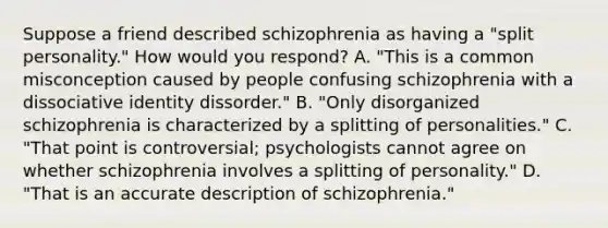 Suppose a friend described schizophrenia as having a "split personality." How would you respond? A. "This is a common misconception caused by people confusing schizophrenia with a dissociative identity dissorder." B. "Only disorganized schizophrenia is characterized by a splitting of personalities." C. "That point is controversial; psychologists cannot agree on whether schizophrenia involves a splitting of personality." D. "That is an accurate description of schizophrenia."