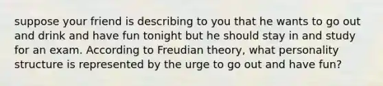 suppose your friend is describing to you that he wants to go out and drink and have fun tonight but he should stay in and study for an exam. According to Freudian theory, what personality structure is represented by the urge to go out and have fun?