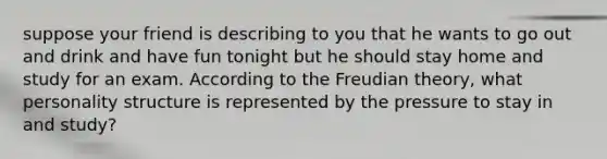 suppose your friend is describing to you that he wants to go out and drink and have fun tonight but he should stay home and study for an exam. According to the Freudian theory, what personality structure is represented by the pressure to stay in and study?