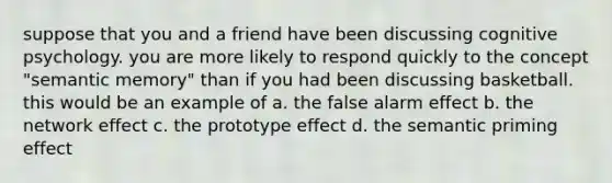 suppose that you and a friend have been discussing cognitive psychology. you are more likely to respond quickly to the concept "semantic memory" than if you had been discussing basketball. this would be an example of a. the false alarm effect b. the network effect c. the prototype effect d. the semantic priming effect