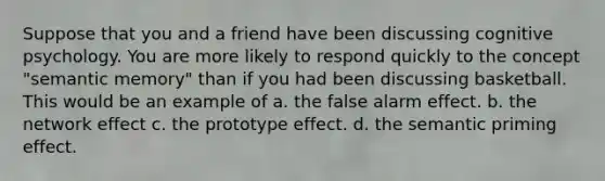 Suppose that you and a friend have been discussing cognitive psychology. You are more likely to respond quickly to the concept "semantic memory" than if you had been discussing basketball. This would be an example of a. the false alarm effect. b. the network effect c. the prototype effect. d. the semantic priming effect.