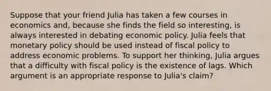 Suppose that your friend Julia has taken a few courses in economics and, because she finds the field so interesting, is always interested in debating economic policy. Julia feels that monetary policy should be used instead of fiscal policy to address economic problems. To support her thinking, Julia argues that a difficulty with fiscal policy is the existence of lags. Which argument is an appropriate response to Julia's claim?