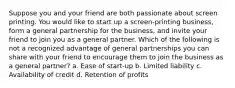 Suppose you and your friend are both passionate about screen printing. You would like to start up a screen-printing business, form a general partnership for the business, and invite your friend to join you as a general partner. Which of the following is not a recognized advantage of general partnerships you can share with your friend to encourage them to join the business as a general partner? a. Ease of start-up b. Limited liability c. Availability of credit d. Retention of profits