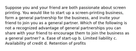 Suppose you and your friend are both passionate about screen printing. You would like to start up a screen-printing business, form a general partnership for the business, and invite your friend to join you as a general partner. Which of the following is not a recognized advantage of general partnerships you can share with your friend to encourage them to join the business as a general partner? a. Ease of start-up b. Limited liability c. Availability of credit d. Retention of profits