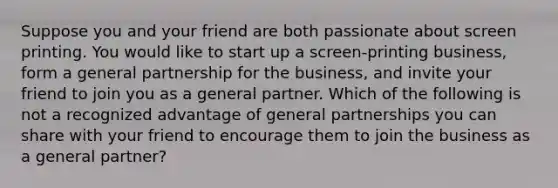 Suppose you and your friend are both passionate about screen printing. You would like to start up a screen-printing business, form a general partnership for the business, and invite your friend to join you as a general partner. Which of the following is not a recognized advantage of general partnerships you can share with your friend to encourage them to join the business as a general partner?