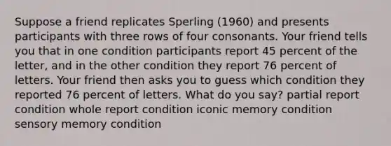 Suppose a friend replicates Sperling (1960) and presents participants with three rows of four consonants. Your friend tells you that in one condition participants report 45 percent of the letter, and in the other condition they report 76 percent of letters. Your friend then asks you to guess which condition they reported 76 percent of letters. What do you say? partial report condition whole report condition iconic memory condition sensory memory condition