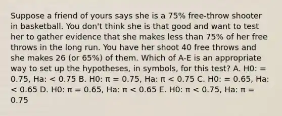 Suppose a friend of yours says she is a 75% free-throw shooter in basketball. You don't think she is that good and want to test her to gather evidence that she makes <a href='https://www.questionai.com/knowledge/k7BtlYpAMX-less-than' class='anchor-knowledge'>less than</a> 75% of her free throws in the long run. You have her shoot 40 free throws and she makes 26 (or 65%) of them. Which of A-E is an appropriate way to set up the hypotheses, in symbols, for this test? A. H0: = 0.75, Ha: < 0.75 B. H0: π = 0.75, Ha: π < 0.75 C. H0: = 0.65, Ha: < 0.65 D. H0: π = 0.65, Ha: π < 0.65 E. H0: π < 0.75, Ha: π = 0.75