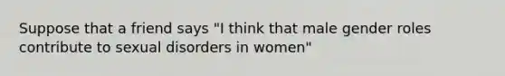 Suppose that a friend says "I think that male gender roles contribute to sexual disorders in women"