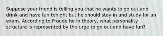 Suppose your friend is telling you that he wants to go out and drink and have fun tonight but he should stay in and study for an exam. According to Froude he in theory, what personality structure is represented by the urge to go out and have fun?