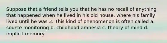 Suppose that a friend tells you that he has no recall of anything that happened when he lived in his old house, where his family lived until he was 3. This kind of phenomenon is often called a. source monitoring b. childhood amnesia c. theory of mind d. implicit memory