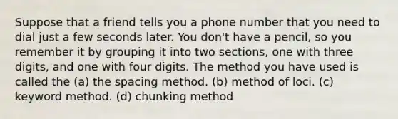 Suppose that a friend tells you a phone number that you need to dial just a few seconds later. You don't have a pencil, so you remember it by grouping it into two sections, one with three digits, and one with four digits. The method you have used is called the (a) the spacing method. (b) method of loci. (c) keyword method. (d) chunking method