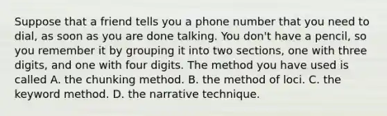 Suppose that a friend tells you a phone number that you need to dial, as soon as you are done talking. You don't have a pencil, so you remember it by grouping it into two sections, one with three digits, and one with four digits. The method you have used is called A. the chunking method. B. the method of loci. C. the keyword method. D. the narrative technique.