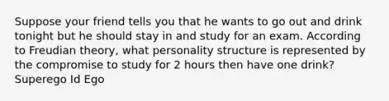 Suppose your friend tells you that he wants to go out and drink tonight but he should stay in and study for an exam. According to Freudian theory, what personality structure is represented by the compromise to study for 2 hours then have one drink? Superego Id Ego