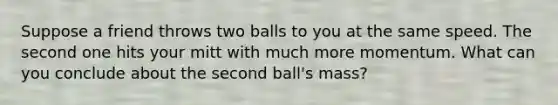 Suppose a friend throws two balls to you at the same speed. The second one hits your mitt with much more momentum. What can you conclude about the second ball's mass?