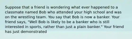 Suppose that a friend is wondering what ever happened to a classmate named Bob who attended your high school and was on the wrestling team. You say that Bob is now a banker. Your friend says, "Well Bob is likely to be a banker who is still interested in sports, rather than just a plain banker." Your friend has just demonstrated