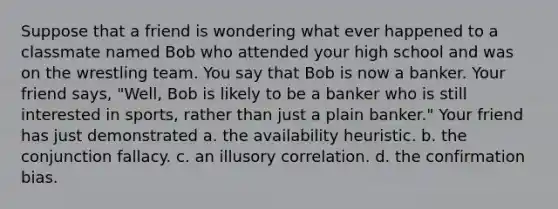 Suppose that a friend is wondering what ever happened to a classmate named Bob who attended your high school and was on the wrestling team. You say that Bob is now a banker. Your friend says, "Well, Bob is likely to be a banker who is still interested in sports, rather than just a plain banker." Your friend has just demonstrated a. the availability heuristic. b. the conjunction fallacy. c. an illusory correlation. d. the confirmation bias.